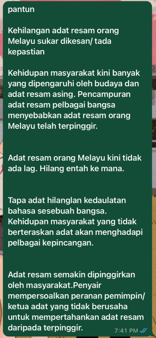 pantun 
Kehilangan adat resam orang 
Melayu sukar dikesan/ tada 
kepastian 
Kehidupan masyarakat kini banyak 
yang dipengaruhi oleh budaya dan 
adat resam asing. Pencampuran 
adat resam pelbagai bangsa 
menyebabkan adat resam orang 
Melayu telah terpinggir. 
Adat resam orang Melayu kini tidak 
ada lag. Hilang entah ke mana. 
Tapa adat hilanglan kedaulatan 
bahasa sesebuah bangsa. 
Kehidupan masyarakat yang tidak 
berteraskan adat akan menghadapi 
pelbagai kepincangan. 
Adat resam semakin dipinggirkan 
oleh masyarakat.Penyair 
mempersoalkan peranan pemimpin/ 
ketua adat yang tidak berusaha 
untuk mempertahankan adat resam 
daripada terpinggir. 
7:41 PM