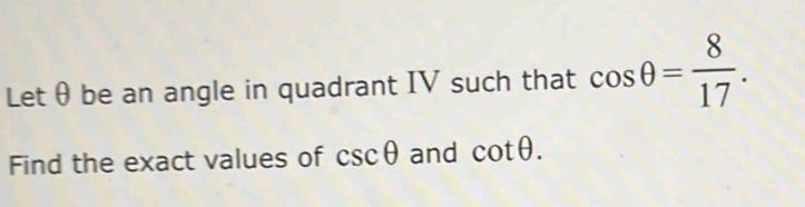 Let θ be an angle in quadrant IV such that cos θ = 8/17 . 
Find the exact values of csc θ and cot θ.