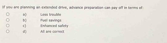 If you are planning an extended drive, advance preparation can pay off in terms of:
a) Less trouble
b) Fuel savings
c) Enhanced safety
d) All are correct