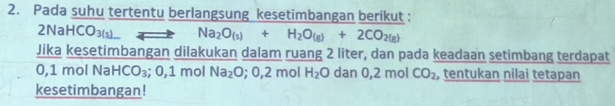 Pada suhu tertentu berlangsung kesetimbangan berikut : 
2NaHC O_3(s)
Na_2O_(s)+H_2O_(g)+2CO_2(g)
Jika kesetimbangan dilakukan dalam ruang 2 liter, dan pada keadaan setimbang terdapat
0,1 mol Na HCO_3; 0, 1 mol Na_2O;0,2mol H_2O dan 0,2 mo 1 CO_2 , tentukan nilai tetapan 
kesetimbangan!