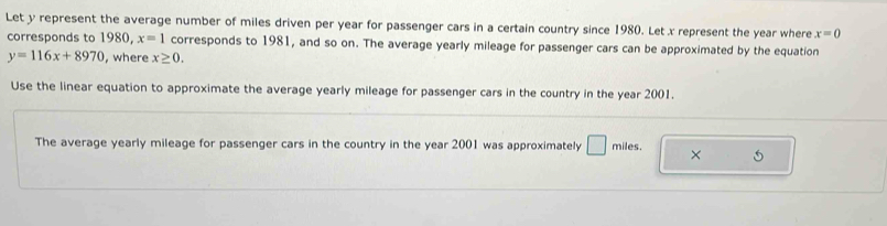 Let y represent the average number of miles driven per year for passenger cars in a certain country since 1980. Let x represent the year where x=0
corresponds to 1980, x=1 corresponds to 1981, and so on. The average yearly mileage for passenger cars can be approximated by the equation
y=116x+8970 , where x≥ 0. 
Use the linear equation to approximate the average yearly mileage for passenger cars in the country in the year 2001. 
The average yearly mileage for passenger cars in the country in the year 2001 was approximately □ miles. × 5