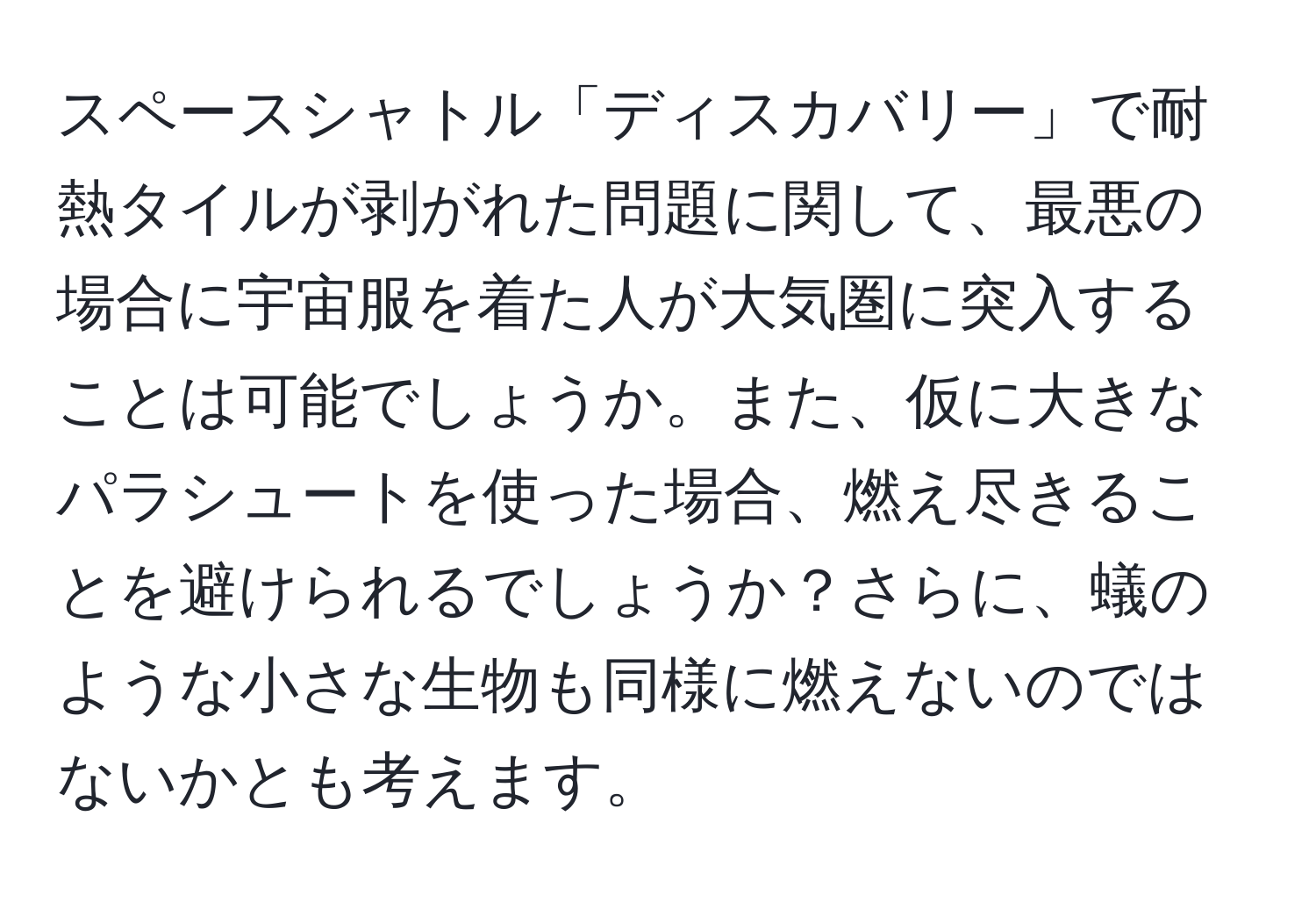 スペースシャトル「ディスカバリー」で耐熱タイルが剥がれた問題に関して、最悪の場合に宇宙服を着た人が大気圏に突入することは可能でしょうか。また、仮に大きなパラシュートを使った場合、燃え尽きることを避けられるでしょうか？さらに、蟻のような小さな生物も同様に燃えないのではないかとも考えます。