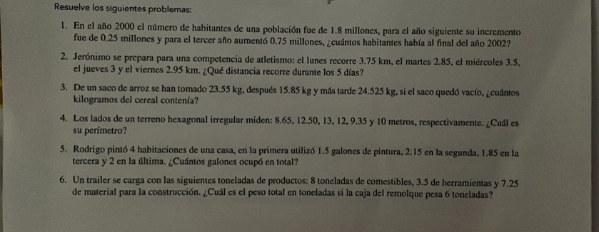 Resuelve los siguientes problemas: 
1. En el año 2000 el número de habitantes de una población fue de 1.8 millones, para el año siguiente su incremento 
fue de 0.25 millones y para el tercer año aumentó 0.75 millones, ¿cuántos habitantes había al final del año 2002? 
2. Jerónimo se prepara para una competencia de atletismo: el lunes recorre 3.75 km, el martes 2.85, el miércoles 3.5, 
el jueves 3 y el viernes 2.95 km. ¿Qué distancia recorre durante los 5 días? 
3. De un saco de arroz se han tomado 23.55 kg, después 15.85 kg y más tarde 24.525 kg, si el saco quedó vacío, ¿cuántos 
kilogramos del cereal contenía? 
4. Los lados de un terreno hexagonal irregular miden: 8.65, 12.50, 13, 12, 9.35 y 10 metros, respectivamente. ¿Cuál es 
su perímetro? 
5. Rodrigo pintó 4 habitaciones de una casa, en la primera utilizó 1.5 galones de pintura, 2.15 en la segunda, 1.85 en la 
tercera y 2 en la última. ¿Cuántos galones ocupó en total? 
6. Un trailer se carga con las siguientes toneladas de productos: 8 toneladas de comestibles, 3.5 de herramientas y 7.25
de material para la construcción. ¿Cuál es el peso total en toneladas si la caja del remolque pesa 6 toneladas?