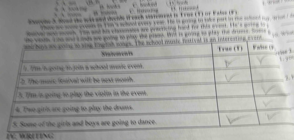 A. looking B. looks C. looked Book
3. A. listen B. listens C. listening D. listened
Exercise 3. Read the rext and decide if each statement is True (T) 8F False (F).
There are some events in Tim's school every year. He is going to take part in the school mg wwat/ o
festval next month. Tim and his classmates are practicing hard for this event. He's going to 
play the piano. Bill is going to play the drums. Some 
t. 10. What
IV: WRETING