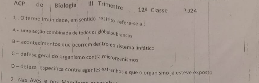 ∧CP de Biologia III Trimestre 12^(_ circ) Classe 2)24 
1 . O termo imunidade, em sentido restrito refere-se a :
A - uma acção combinada de todos os glóbulos brancos
B - acontecimentos que ocorrem dentro do sistema linfático
C - defesa geral do organismo contra microrganismos
D - defesa especifica contra agentes estranhos a que o organismo já esteve exposto
2 Nas Aves e nos Mamía