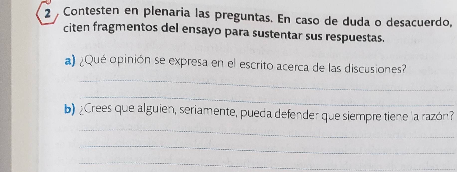 Contesten en plenaria las preguntas. En caso de duda o desacuerdo, 
citen fragmentos del ensayo para sustentar sus respuestas. 
_ 
a) ¿Qué opinión se expresa en el escrito acerca de las discusiones? 
_ 
b) ¿Crees que alguien, seriamente, pueda defender que siempre tiene la razón? 
_ 
_ 
_