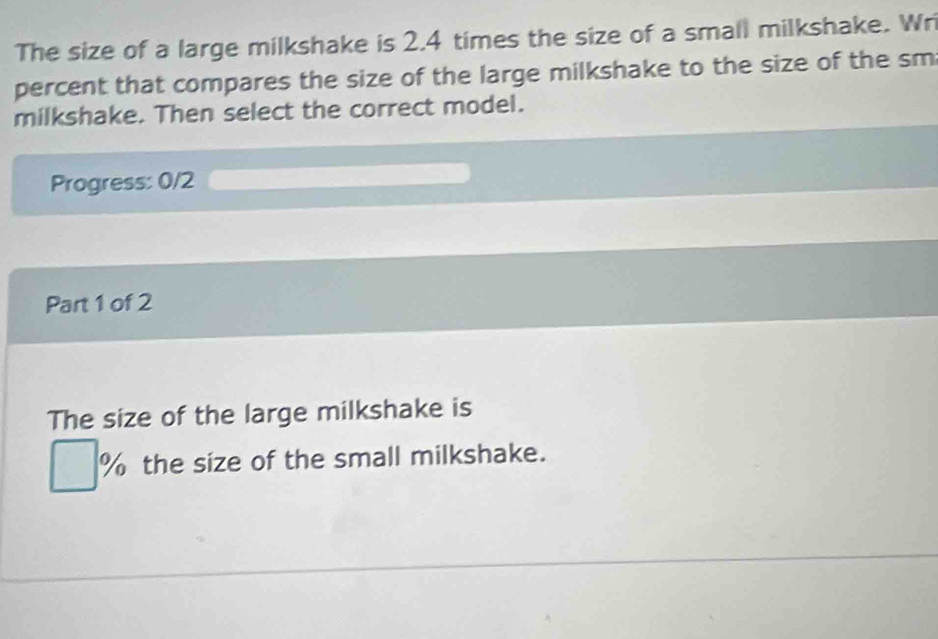 The size of a large milkshake is 2.4 times the size of a small milkshake. Wri 
percent that compares the size of the large milkshake to the size of the sm 
milkshake. Then select the correct model. 
Progress: 0/2 
Part 1 of 2 
The size of the large milkshake is
□ % the size of the small milkshake.