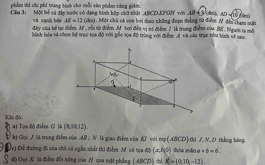 phẩm thì chi phí trung bình cho mỗi sản phầm càng giảm. 
Câu 3: Một bể cá đầy nước có dạng hình hộp chữ nhật ABCD.EFGH với AB=8/(dm), AD=10° dm
và cạnh bên AE=12 (dm) 0. Một chú cá con bơi theo những đoạn thẳng từ điểm H đến chạm mặt 
đáy của bề tại điểm M , rồi từ điểm M bơi đến vị trí điểm / là trung điểm của BE. Người ta mô 
hình hóa và chọn hệ trục tọa độ với gốc tọa độ trùng với điểm A và các trục như hình vẽ sau: 
Khi đó: 
a) Tọa độ điểm G là (8;10;12). 
b) Gọi J là trung điểm của AB; N là giao điểm của KI với mp (ABCD) thì J, N, D thằng hàng. 
c) Đề đường đi của chú cá ngắn nhất thì điểm Mỹ có tọa độ (a;b;0) thỏa mãn a+b=6. 
d) Gọi K là điểm đối xứng của H qua mặt phẳng (ABCD) thì K=(0;10;-12).