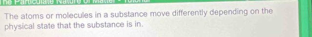 The Particulate Nature of Matter 
The atoms or molecules in a substance move differently depending on the 
physical state that the substance is in.