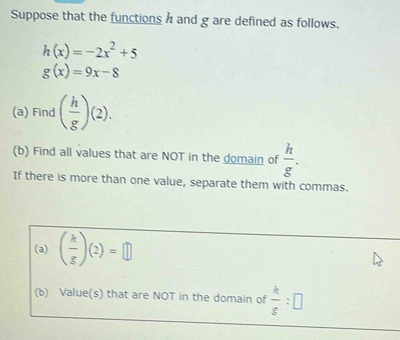 Suppose that the functions h and g are defined as follows.
h(x)=-2x^2+5
g(x)=9x-8
(a) Find ( h/g )(2). 
(b) Find all values that are NOT in the domain of  h/g . 
If there is more than one value, separate them with commas. 
(a) ( k/g )(2)=□
(b) Value(s) that are NOT in the domain of  h/g :□