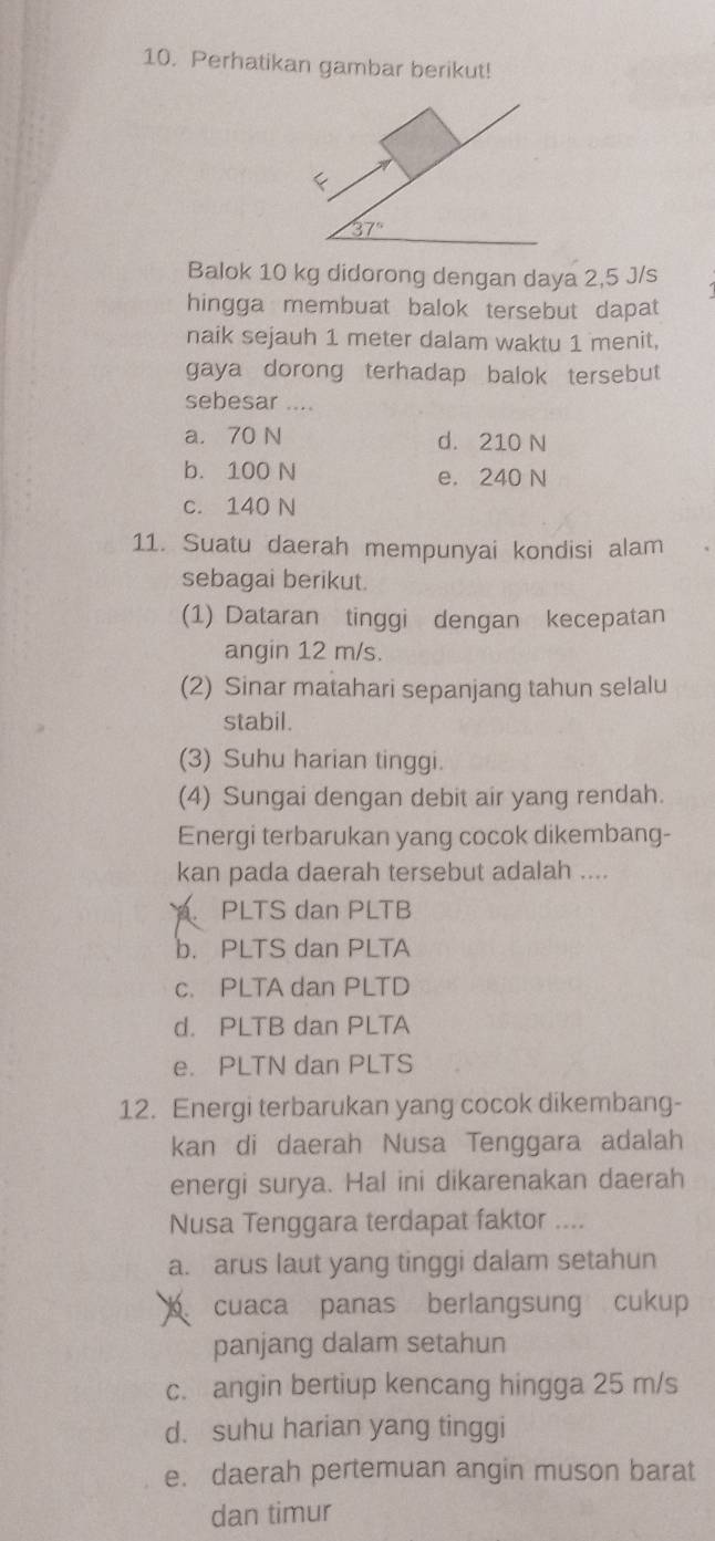 Perhatikan gambar berikut!
<
<tex>37°
Balok 10 kg didorong dengan daya 2,5 J/s
hingga membuat balok tersebut dapat
naik sejauh 1 meter dalam waktu 1 menit,
gaya dorong terhadap balok tersebut
sebesar ....
a， 70 N d. 210 N
b. 100 N e. 240 N
c. 140 N
11. Suatu daerah mempunyai kondisi alam
sebagai berikut.
(1) Dataran tinggi dengan kecepatan
angin 12 m/s.
(2) Sinar matahari sepanjang tahun selalu
stabil.
(3) Suhu harian tinggi.
(4) Sungai dengan debit air yang rendah.
Energi terbarukan yang cocok dikembang-
kan pada daerah tersebut adalah ..... PLTS dan PLTB
b. PLTS dan PLTA
c. PLTA dan PLTD
d. PLTB dan PLTA
e. PLTN dan PLTS
12. Energi terbarukan yang cocok dikembang-
kan di daerah Nusa Tenggara adalah
energi surya. Hal ini dikarenakan daerah
Nusa Tenggara terdapat faktor ....
a. arus laut yang tinggi dalam setahun
cuaca panas berlangsung cukup
panjang dalam setahun
c. angin bertiup kencang hingga 25 m/s
d. suhu harian yang tinggi
e. daerah pertemuan angin muson barat
dan timur