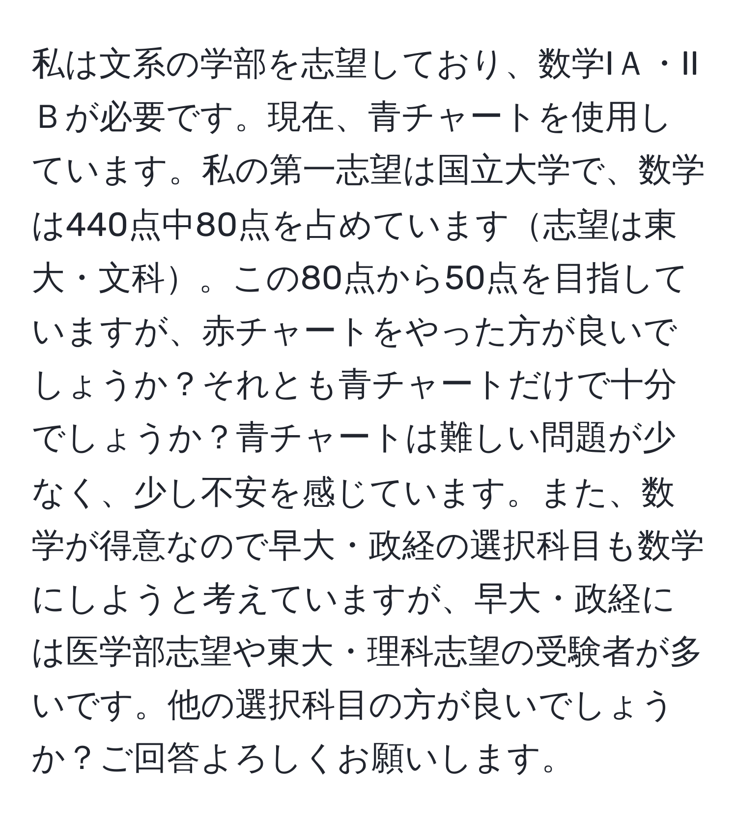 私は文系の学部を志望しており、数学IＡ・IIＢが必要です。現在、青チャートを使用しています。私の第一志望は国立大学で、数学は440点中80点を占めています志望は東大・文科。この80点から50点を目指していますが、赤チャートをやった方が良いでしょうか？それとも青チャートだけで十分でしょうか？青チャートは難しい問題が少なく、少し不安を感じています。また、数学が得意なので早大・政経の選択科目も数学にしようと考えていますが、早大・政経には医学部志望や東大・理科志望の受験者が多いです。他の選択科目の方が良いでしょうか？ご回答よろしくお願いします。