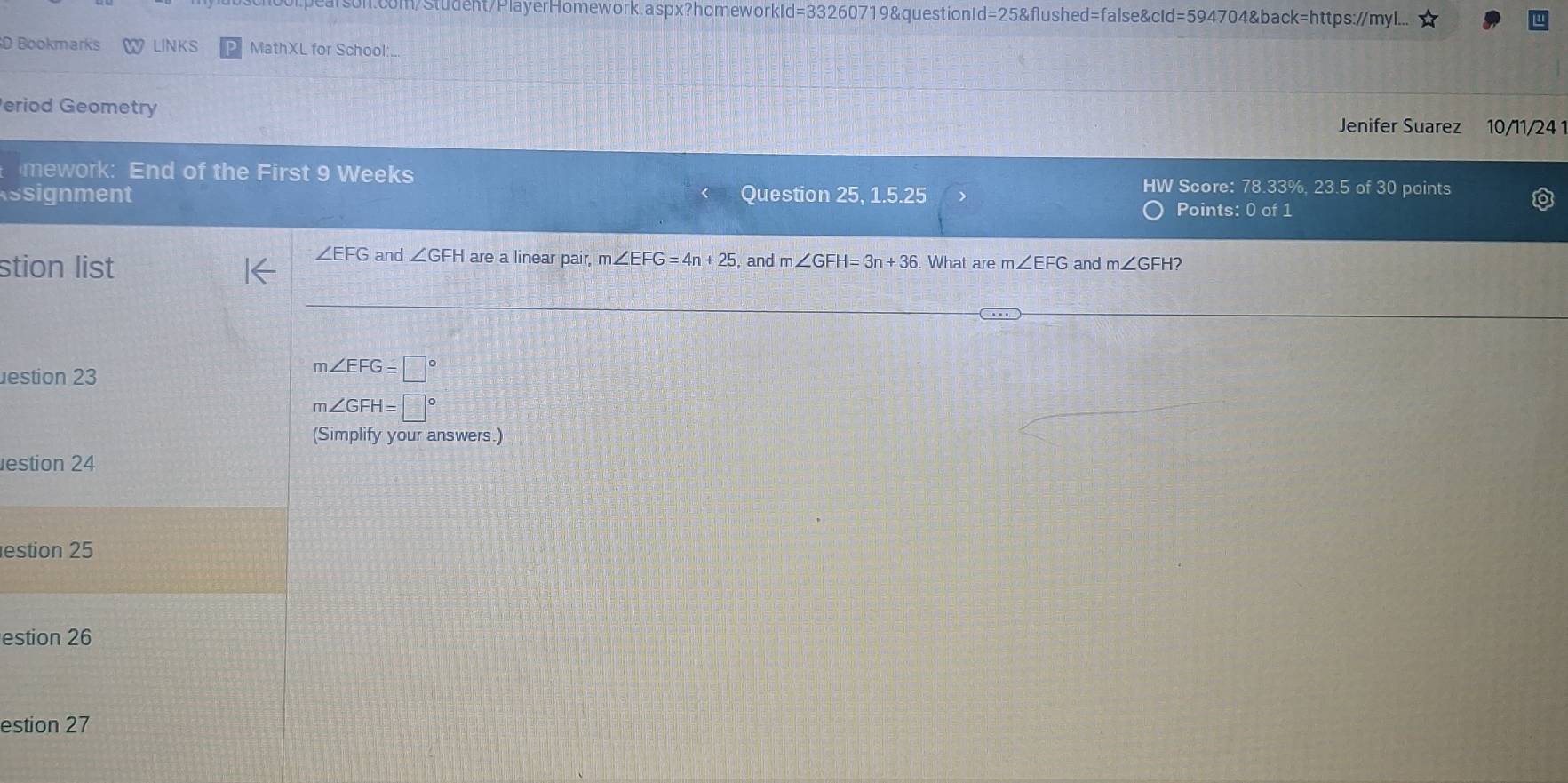 d=332607 "19&questionId=25&flushed=false&cId=594704&back=https://myl.. 
D Bookmarks LINKS MathXL for School:. 
eriod Geometry Jenifer Suarez 10/11/24 1 
mework: End of the First 9 Weeks 
HW Score: 78.33%, 23.5 of 30 points 
Assignment Question 25, 1.5.25 Points: 0 of 1 
stion list
∠ EFG and ∠ GFH are a linear pair, m ∠ EFG=4n+25 , and m∠ GFH=3n+36 What are m∠ EFG and m∠ GFH? 
estion 23
m∠ EFG=□°
m∠ GFH=□°
(Simplify your answers.) 
estion 24 
estion 25 
estion 26 
estion 27