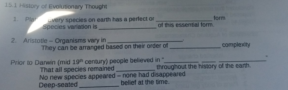 15.1 History of Evolutionary Thought
1. Plat Every species on earth has a perfect or _form
Species variation is _of this essential form
2. Aristotle - Organisms vary in_
.
They can be arranged based on their order of_ complexity
Prior to Darwin (mid 19^(th) century) people believed in ''_
_
_
That all species remained_ throughout the history of the earth.
No new species appeared - none had disappeared
Deep-seated _belief at the time.
