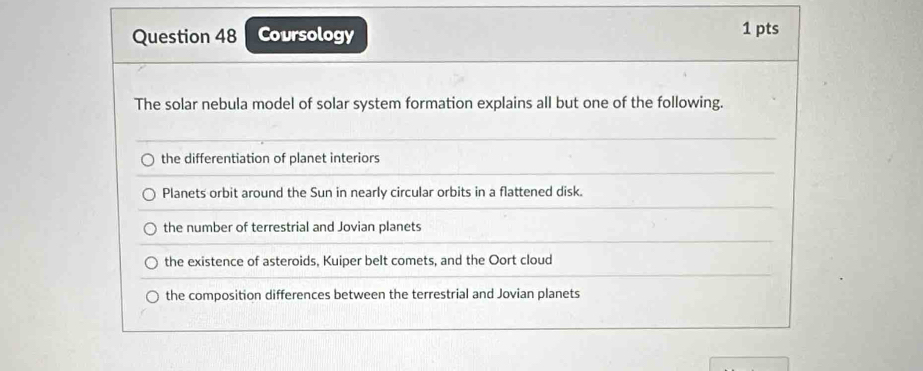 Coursology 1 pts
The solar nebula model of solar system formation explains all but one of the following.
the differentiation of planet interiors
Planets orbit around the Sun in nearly circular orbits in a flattened disk.
the number of terrestrial and Jovian planets
the existence of asteroids, Kuiper belt comets, and the Oort cloud
the composition differences between the terrestrial and Jovian planets