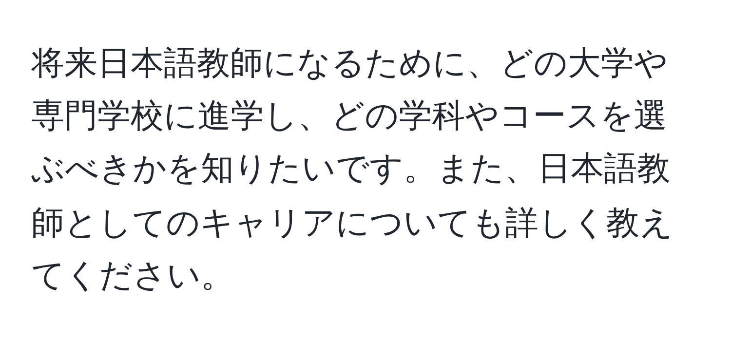 将来日本語教師になるために、どの大学や専門学校に進学し、どの学科やコースを選ぶべきかを知りたいです。また、日本語教師としてのキャリアについても詳しく教えてください。