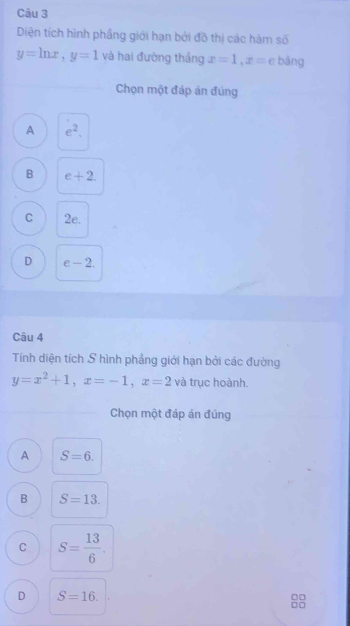 Diện tích hình phầng giới hạn bởi đồ thị các hàm số
y=ln x, y=1 và hai đường thẳng x=1, x= C bāng
Chọn một đáp án đúng
A e^2.
B e+2.
C 2e.
D e-2. 
Câu 4
Tính diện tích S hình phẳng giới hạn bởi các đường
y=x^2+1, x=-1, x=2 và trục hoành.
Chọn một đáp án đúng
A S=6.
B S=13.
C S= 13/6 .
D S=16.