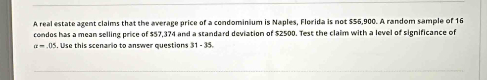 A real estate agent claims that the average price of a condominium is Naples, Florida is not $56,900. A random sample of 16
condos has a mean selling price of $57,374 and a standard deviation of $2500. Test the claim with a level of significance of
alpha =.05. Use this scenario to answer questions 31 - 35.