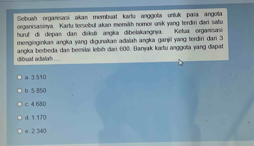 Sebuah organisasi akan membuat kartu anggota untuk para angota
organisasinya. Kartu tersebut akan memilih nomor unik yang terdiri dari satu
huruf di depan dan diikuti angka dibelakangnya. Ketua organisasi
menginginkan angka yang digunakan adalah angka ganjil yang terdiri dari 3
angka berbeda dan bernilai lebih dari 600. Banyak kartu anggota yang dapat
dibuat adalah ....
a. 3.510
b. 5.850
c. 4.680
d. 1.170
e. 2.340