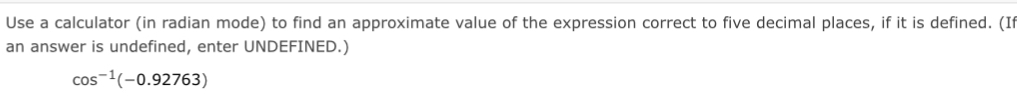 Use a calculator (in radian mode) to find an approximate value of the expression correct to five decimal places, if it is defined. (I 
an answer is undefined, enter UNDEFINED.)
cos^(-1)(-0.92763)