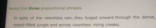 Select the three prepositional phrases. 
In spite of the relentless rain, they forged onward through the dense, 
insect-filled jungle and across countless rising creeks.