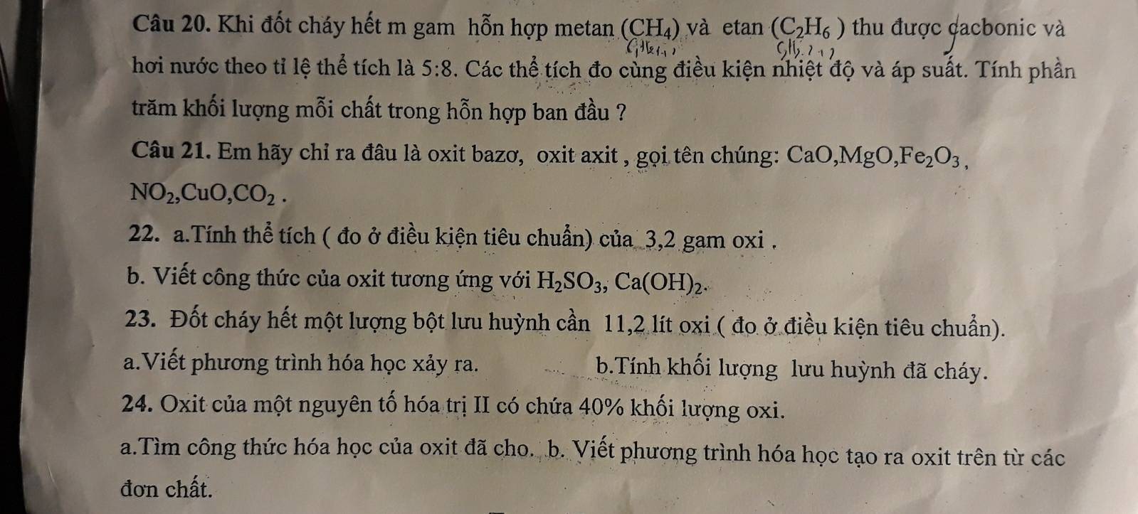 Khi đốt cháy hết m gam hỗn hợp metan (CH_4) và etan (C_2H_6) thu được cacbonic và 
hơi nước theo tỉ lệ thể tích là 5:8. Các thể tích đo cùng điều kiện nhiệt độ và áp suất. Tính phần 
trăm khối lượng mỗi chất trong hỗn hợp ban đầu ? 
Câu 21. Em hãy chỉ ra đâu là oxit bazơ, oxit axit , gọi tên chúng: CaO, MgO, Fe_2O_3,
NO_2, CuO, CO_2. 
22. a.Tính thể tích ( đo ở điều kiện tiêu chuẩn) của 3, 2 gam oxi. 
b. Viết công thức của oxit tương ứng với H_2SO_3, Ca(OH)_2. 
23. Đốt cháy hết một lượng bột lưu huỳnh cần 11, 2 lít oxi ( đo ở điều kiện tiêu chuẩn). 
a.Viết phương trình hóa học xảy ra. b.Tính khối lượng lưu huỳnh đã cháy. 
24. Oxit của một nguyên tố hóa trị II có chứa 40% khối lượng oxi. 
a.Tìm công thức hóa học của oxit đã cho. b. Viết phương trình hóa học tạo ra oxit trên từ các 
đơn chất.