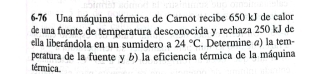 6-76 Una máquina térmica de Carnot recibe 650 kJ de calor 
de una fuente de temperatura desconocida y rechaza 250 kJ de 
ella liberándola en un sumidero a 24°C. Determine «) la tem- 
peratura de la fuente y b) la eficiencia térmica de la máquina 
térmica