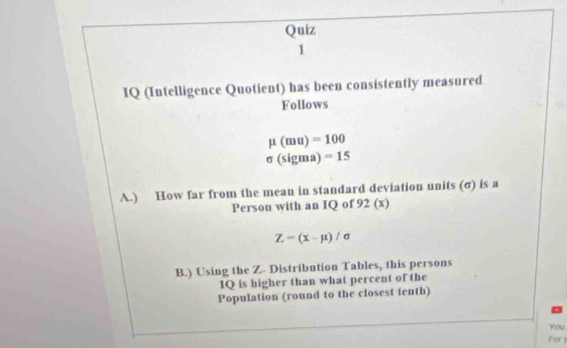 IQ (Intelligence Quotient) has been consistently measured 
Follows
mu (mu)=100
sigma (sigma)=15
A.) How far from the mean in standard deviation units (σ) is a 
Person with an IQ of 92 (x)
Z=(x-mu )/sigma
B.) Using the Z - Distribution Tables, this persons 
IQ is higher than what percent of the 
Population (round to the closest tenth) 
You 
Fory