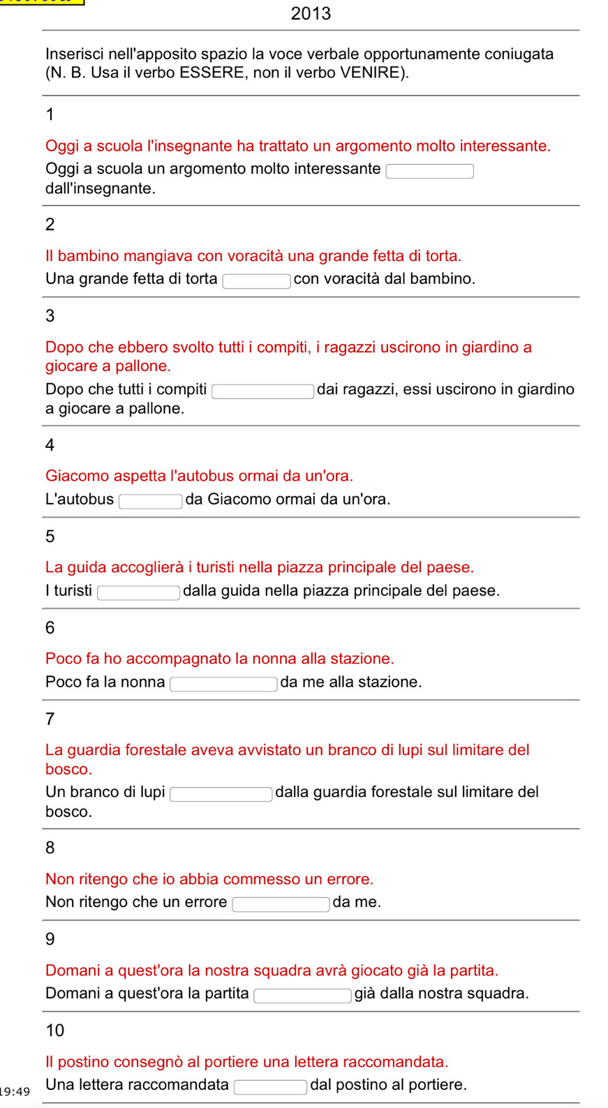 2013 
Inserisci nell'apposito spazio la voce verbale opportunamente coniugata 
(N. B. Usa il verbo ESSERE, non il verbo VENIRE). 
1 
Oggi a scuola l'insegnante ha trattato un argomento molto interessante. 
Oggi a scuola un argomento molto interessante □ 
dall'insegnante. 
2 
Il bambino mangiava con voracità una grande fetta di torta. 
Una grande fetta di torta □ con voracità dal bambino. 
3 
Dopo che ebbero svolto tutti i compiti, i ragazzi uscirono in giardino a 
giocare a pallone. 
Dopo che tutti i compiti □ dai ragazzi, essi uscirono in giardino 
a giocare a pallone. 
4 
Giacomo aspetta l'autobus ormai da un'ora. 
L'autobus □ da Giacomo ormai da un'ora. 
5 
La guida accoglierà i turisti nella piazza principale del paese. 
I turisti □ dalla guida nella piazza principale del paese. 
6 
Poco fa ho accompagnato la nonna alla stazione. 
Poco fa la nonna □ da me alla stazione. 
7 
La guardia forestale aveva avvistato un branco di lupi sul limitare del 
bosco. 
Un branco di lupi □ dalla guardia forestale sul limitare del 
bosco. 
8 
Non ritengo che io abbia commesso un errore. 
Non ritengo che un errore □ da me. 
9 
Domani a quest'ora la nostra squadra avrà giocato già la partita. 
Domani a quest'ora la partita □ già dalla nostra squadra. 
10 
Il postino consegnò al portiere una lettera raccomandata.
9:49 Una lettera raccomandata □ dal postino al portiere.