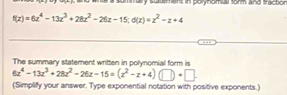 te a summary statement in polynomial form and fraction
f(z)=6z^4-13z^3+28z^2-26z-15; d(z)=z^2-z+4
The summary statement written in polynomial form is
6z^4-13z^3+28z^2-26z-15=(z^2-z+4) □ +□ .+□
(Simplify your answer. Type exponential notation with positive exponents.)