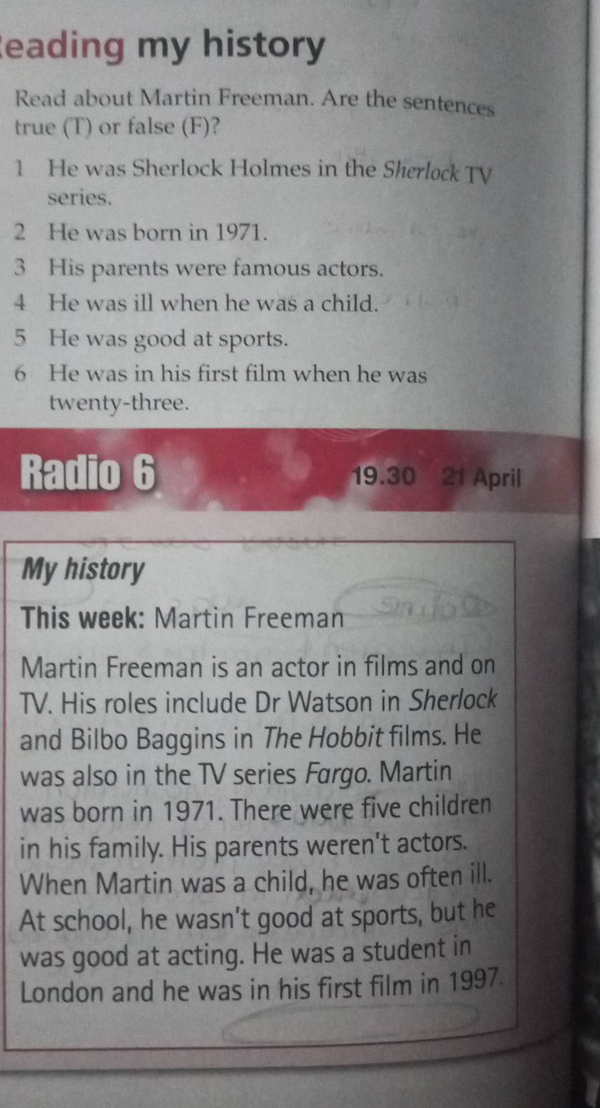 Reading my history 
Read about Martin Freeman. Are the sentences 
true (T) or false (F)? 
1 He was Sherlock Holmes in the Sherlock TV 
series. 
2 He was born in 1971. 
3 His parents were famous actors. 
4 He was ill when he was a child. 
5 He was good at sports. 
6 He was in his first film when he was 
twenty-three. 
Radio 6 19.30 21 April 
My history 
This week: Martin Freeman 
Martin Freeman is an actor in films and on 
TV. His roles include Dr Watson in Sherlock 
and Bilbo Baggins in The Hobbit films. He 
was also in the TV series Fargo. Martin 
was born in 1971. There were five children 
in his family. His parents weren't actors. 
When Martin was a child, he was often ill. 
At school, he wasn't good at sports, but he 
was good at acting. He was a student in 
London and he was in his first film in 1997.