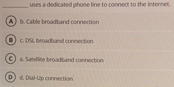 uses a dedicated phone line to connect to the Internet.
A b. Cable broadband connection
B c. DSL broadband connection
C a. Satellite broadband connection
D d. Dial-Up connection