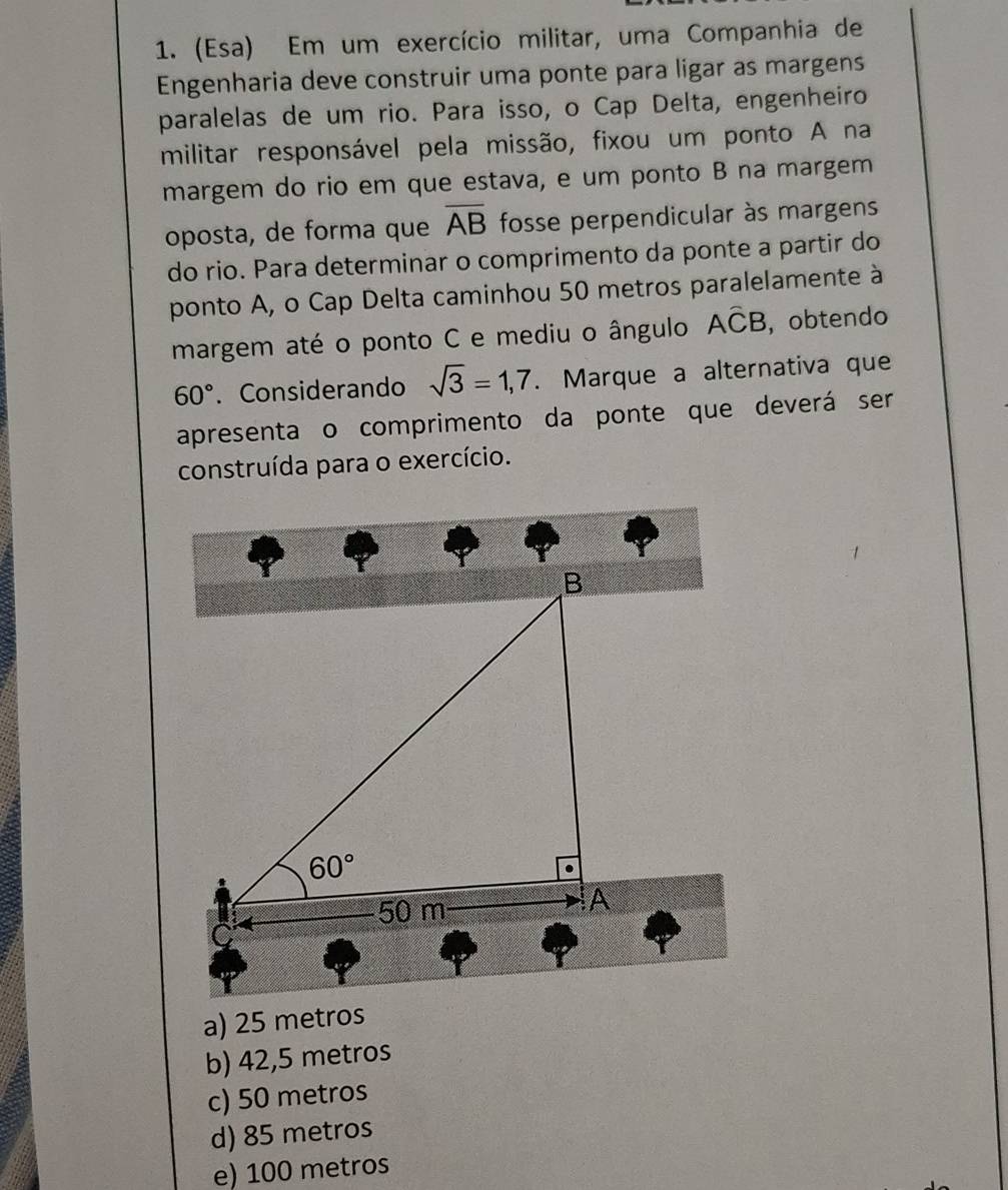 (Esa) Em um exercício militar, uma Companhia de
Engenharia deve construir uma ponte para ligar as margens
paralelas de um rio. Para isso, o Cap Delta, engenheiro
militar responsável pela missão, fixou um ponto A na
margem do rio em que estava, e um ponto B na margem
oposta, de forma que overline AB fosse perpendicular às margens
do rio. Para determinar o comprimento da ponte a partir do
ponto A, o Cap Delta caminhou 50 metros paralelamente à
margem até o ponto C e mediu o ângulo Awidehat CB , obtendo
60°. Considerando sqrt(3)=1,7. Marque a alternativa que
apresenta o comprimento da ponte que deverá ser
construída para o exercício.
a) 25 metros
b) 42,5 metros
c) 50 metros
d) 85 metros
e) 100 metros