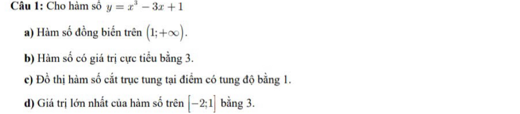 Cho hàm số y=x^3-3x+1
a) Hàm số đồng biến trên (1;+∈fty ). 
b) Hàm số có giá trị cực tiểu bằng 3. 
c) Đồ thị hàm số cắt trục tung tại điểm có tung độ bằng 1. 
d) Giá trị lớn nhất của hàm số trên [-2;1] bằng 3.