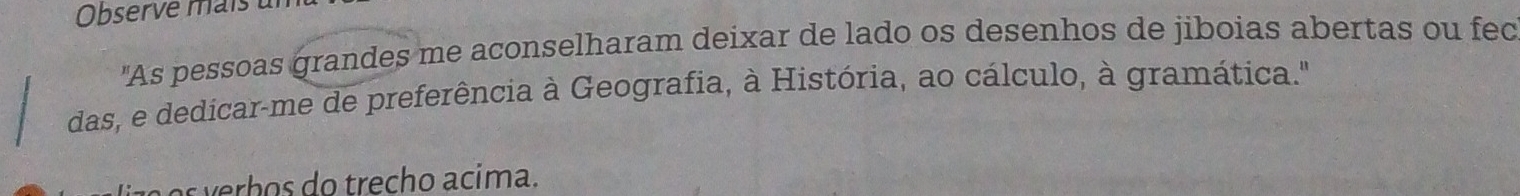 Observe mais ul 
"As pessoas grandes me aconselharam deixar de lado os desenhos de jiboias abertas ou fec 
das, e dedicar-me de preferência à Geografia, à História, ao cálculo, à gramática." 
s erh os do trecho acima.