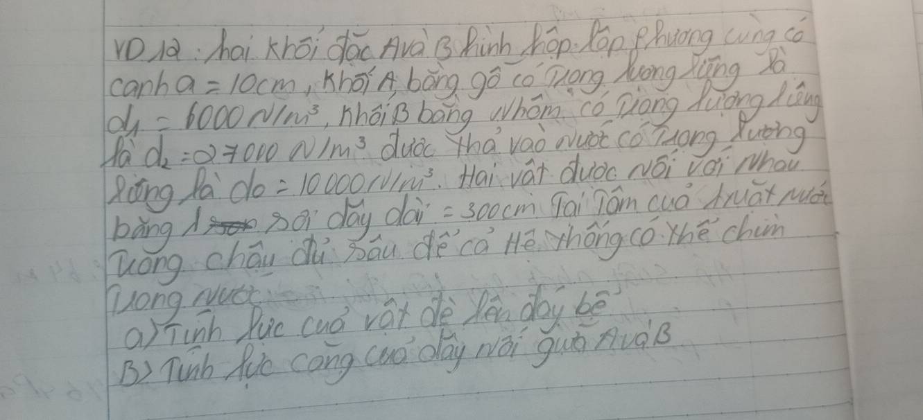 khōi dǎc Avà B Rish hēp. lon ghuòng wng cǒ
canh a=10cm ,Khōí A bòng gō cǒ Zong Mōng Xīīng so
d_1=6000n/m^3 ,hhōiB bāng whóm có Dong huōng Zǒng
fa d_2=27000N/m^3 dud Zhavao wuot cǒ Zong Xutng
Ziōng Pa do=10000rvim^3 Hai vái duǒc Néi vèi whou
bàng d so day dai =300cm Tai Tom cuá truāx muái
long chāu dù bāu dé cā Hē thóng có. thé chan
Zong Nutc
a) Tinh Ruc cuó vái dè lén dai bē
B) Tunh Ric cong cuó day wái guò nuàB