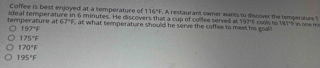 Coffee is best enjoyed at a temperature of 116°F. A restaurant owner wants to discover the temperature T
ideal temperature in 6 minutes. He discovers that a cup of coffee served at 197°F cools to 181°F in one mi
temperature at 67°F , at what temperature should he serve the coffee to meet his goal?
197°F
175°F
170°F
195°F