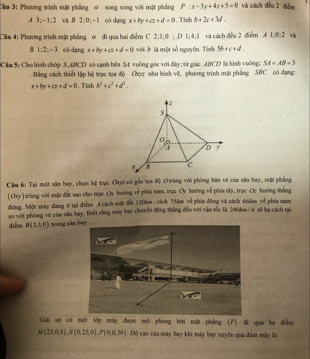 Phương trình mặt phẳng α song song với mặt phẳng P:x-3y+4z+5=0 và cách đều 2 điểm
A 3;-1;2 và B 2;0;-1 có dạng x+by+cz+d=0. Tính b+2c+3d.
Câu 4: Phương trình mặt phẳng α đi qua hai điểm C 2;1;0 0 ; D 1;4;1 và cách đều 2 điểm A 1;0;2 và
B 1;2;-3 có dạng x+by+cz+d=0 với b là một số nguyên. Tính 5b+c+d.
Câu 5: Cho hình chóp S.ABCD có cạnh bên SA vuông góc với đáy; tứ giác ABCD là hình vuông; SA=AB=3. Bằng cách thiết lập hệ trục tọa độ Oxyz như hình vẽ, phương trình mặt phẳng SBC có dạng:
x+by+cz+d=0. Tính b^2+c^2+d^2.
Câu 6: Tại một sân bay, chọn hệ trục Oxyz có gốc tọa độ Otrùng với phòng bán vé của sân bay, mặt phẳng
(Oxy) trùng với mặt đất sao cho trục Ox hướng về phía nam, trục Oy hướng về phía tây, trục Oz hướng thắng
đứng. Một máy đang ở tại điểm A cách mặt đất 120km, cách 75km về phía đông và cách 66km về phía nam
so với phòng vé của sân bay. Biết rằng máy bay chuyền động thẳng đều với vận tốc là 240km /h sẽ hạ cách tại
điểm B(2;1;0) trong sân 
Giải sử có một lớp mây được mô phỏng bởi mặt phẳng (P) đi qua ba điểm
M(25;0;0),N(0;25;0),P(0;0;30). Độ cao của máy bay khi máy bay xuyên qua đám mây là