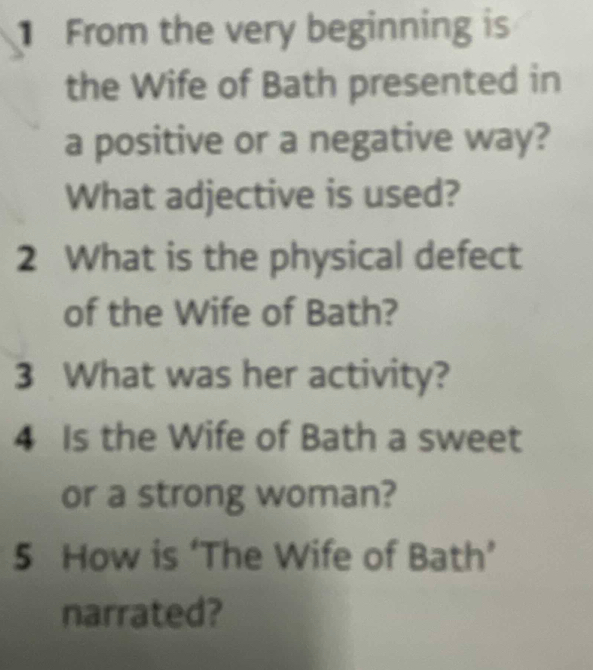 From the very beginning is 
the Wife of Bath presented in 
a positive or a negative way? 
What adjective is used? 
2 What is the physical defect 
of the Wife of Bath? 
3 What was her activity? 
4 Is the Wife of Bath a sweet 
or a strong woman? 
5 How is ‘The Wife of Bath’ 
narrated?