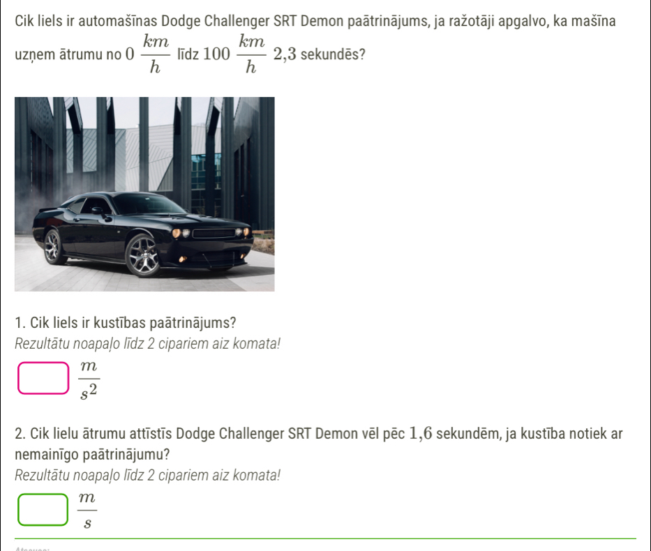 Cik liels ir automašīnas Dodge Challenger SRT Demon paātrinājums, ja ražotāji apgalvo, ka mašīna
uzņem ātrumu no 0 km/h  līdz 100 km/h  2, , 3 sekundēs?
1. Cik liels ir kustības paātrinājums?
Rezultātu noapaļo līdz 2 cipariem aiz komata!
 m/s^2 
2. Cik lielu ātrumu attīstīs Dodge Challenger SRT Demon vēl pēc 1,6 sekundēm, ja kustība notiek ar
nemainīgo paātrinājumu?
Rezultātu noapaļo līdz 2 cipariem aiz komata!
 m/s 