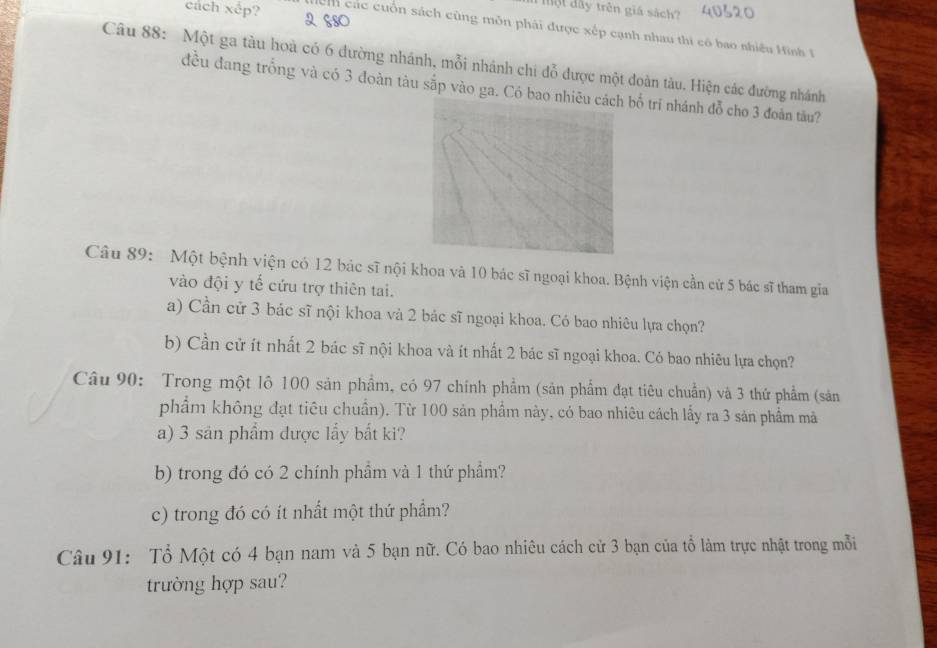 ộ t dây trên giá sách? 40320
cách xêp? h các cuốn sách cũng môn phải được xếp cạnh nhau thi có bao nhiều H ình I 
Câu 88: Một ga tàu hoà có 6 đường nhánh, mỗi nhánh chi đỗ được một đoàn tàu. Hiện các đường nhánh 
đều đang trống và có 3 đoàn tàu sắp vào ga. Có bbố trí nhánh đỗ cho 3 đoàn tâu? 
Câu 89: Một bệnh viện có 12 bác sĩ nội khoa và 10 bác sĩ ngoại khoa. Bệnh viện cần cử 5 bác sĩ tham gia 
vào đội y tế cứu trợ thiên tai. 
a) Cần cử 3 bác sĩ nội khoa và 2 bác sĩ ngoại khoa. Có bao nhiêu lựa chọn? 
b) Cần cử ít nhất 2 bác sĩ nội khoa và ít nhất 2 bác sĩ ngoại khoa. Có bao nhiêu lựa chọn? 
Câu 90: Trong một lô 100 sản phẩm, có 97 chính phẩm (sản phẩm đạt tiêu chuẩn) và 3 thứ phẩm (sản 
phẩm không đạt tiêu chuẩn). Từ 100 sản phẩm này, có bao nhiêu cách lấy ra 3 sản phẩm mà 
a) 3 sản phẩm được lấy bắt ki? 
b) trong đó có 2 chính phầm và 1 thứ phầm? 
c) trong đó có ít nhất một thứ phẩm? 
Câu 91: Tổ Một có 4 bạn nam và 5 bạn nữ. Có bao nhiêu cách cử 3 bạn của tổ làm trực nhật trong mỗi 
trường hợp sau?