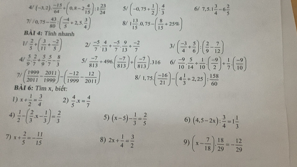 4/ (-3,2)·  (-15)/64 +(0,8-2 4/15 ):1 23/24  5/ (-0,75+ 1/2 ): 4/3  6/ 7,5.1 3/4 -6 2/5 
7/ 0.75- 43/80 :( (-4)/5 +2,5. 3/4 ) 8/ 1 13/15 .0,75-( 8/15 +25% )
BÀI 4: Tinh nhanh
1/  2/5 +( 3/11 + (-2)/5 ) 2/  (-5)/7 . 4/13 + (-5)/7 . 9/13 + (-2)/7  3/ ( (-3)/4 + 5/6 ):( 2/9 - 7/12 )
4/  5/9 . 2/7 + 5/9 . 5/7 - 8/3  5/  (-7)/813 +496.( (-7)/813 )+( (-7)/813 ).316 6/  (-9)/10 . 5/14 + 1/10 .( (-9)/2 )+ 1/7 .( (-9)/10 )
7/ ( 1999/2011 - 2011/1999 )-( (-12)/1999 - 12/2011 )
8/ 1,75.( (-16)/21 )-(4 1/3 +2,25): 158/60 
BÀI 6: Tìm x, biết:
1) x+ 1/2 = 3/4  2)  4/5 .x= 4/7 
4)  1/2 -( 2/3 · x- 1/3 )= 2/3 
5) (x-5)- 1/3 = 2/5 
6) (4,5-2x): 3/4 =1 1/3 
7) x+ 2/5 =- 11/15 
8) 2x+ 1/4 = 3/2 
9) (x- 7/18 )·  18/29 =- 12/29 