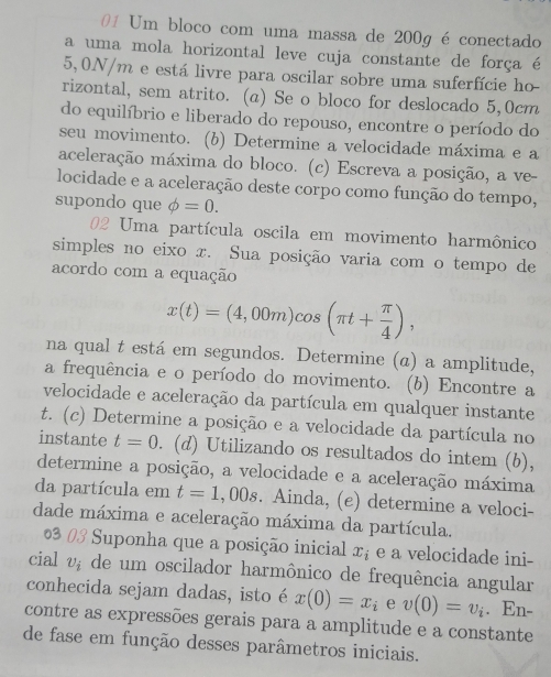 Um bloco com uma massa de 200g é conectado
a uma mola horizontal leve cuja constante de força é
5,0N/m e está livre para oscilar sobre uma suferfície ho
rizontal, sem atrito. (a) Se o bloco for deslocado 5,0cm
do equilíbrio e liberado do repouso, encontre o período do
seu movimento. (b) Determine a velocidade máxima e a
aceleração máxima do bloco. (c) Escreva a posição, a ve-
locidade e a aceleração deste corpo como função do tempo,
supondo que phi =0.
02 Uma partícula oscila em movimento harmônico
simples no eixo x. Sua posição varia com o tempo de
acordo com a equação
x(t)=(4,00m)cos (π t+ π /4 ),
na qual t está em segundos. Determine (α) a amplitude,
a frequência e o período do movimento. (b) Encontre a
velocidade e aceleração da partícula em qualquer instante
t. (c) Determine a posição e a velocidade da partícula no
instante t=0. (d) Utilizando os resultados do intem (b),
determine a posição, a velocidade e a aceleração máxima
da partícula em t=1,00s. Ainda, (e) determine a veloci-
dade máxima e aceleração máxima da partícula.
0  Suponha que a posição inicial x_i e a velocidade ini-
cial U_i de um oscilador harmônico de frequência angular
conhecida sejam dadas, isto é x(0)=x_i e v(0)=v_i. En-
contre as expressões gerais para a amplitude e a constante
de fase em função desses parâmetros iniciais.