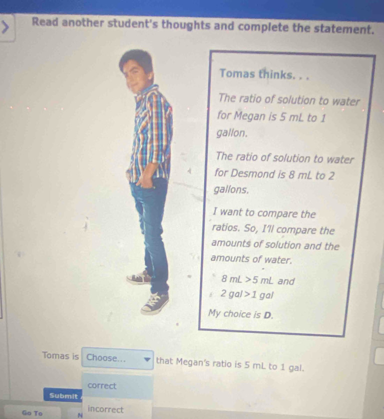 Read another student's thoughts and complete the statement. 
Tomas thinks. . . 
The ratio of solution to water 
for Megan is 5 mL to 1
gallon. 
The ratio of solution to water 
for Desmond is 8 mL to 2
gallons. 
I want to compare the 
ratios. So, I'll compare the 
amounts of solution and the 
amounts of water.
8mL>5mL and 
2gal>1gal 
My choice is D. 
Tomas is Choose... that Megan's ratio is 5 mL to 1 gal. 
correct 
Submit 
Go To N incorrect