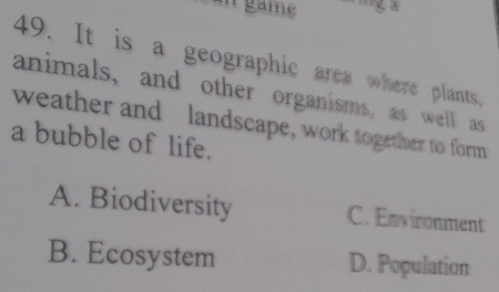 game
49. It is a geographic area where plants.
animals, and other organisms, as well as
weather and landscape, work together to form
a bubble of life.
A. Biodiversity C. Environment
B. Ecosystem D. Population