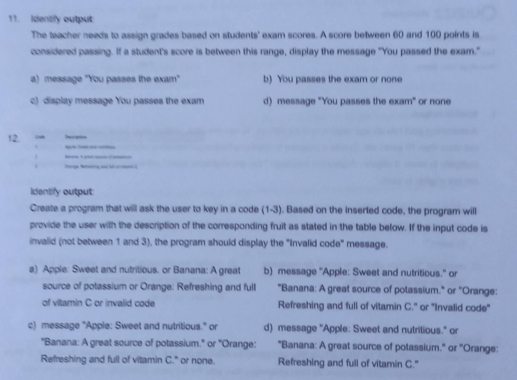 Identify output:
The teacher needs to assign grades based on students' exam scores. A score between 60 and 100 points is
considered passing. If a student's score is between this range, display the message "You passed the exam."
a) message "You passes the exam" b) You passes the exam or none
c) display message You passes the exam d) message "You passes the exam" or none
12. Cnde Desription
Apure Tweet and wintiou
2 Sarane A greal sharve of der
1 Ctange Betrishng and fut ei viamn (
Identify output:
Create a program that will ask the user to key in a code (1-3). Based on the inserted code, the program will
provide the user with the description of the corresponding fruit as stated in the table below. If the input code is
invalid (not between 1 and 3), the program should display the 'Invalid code" message.
a) Apple: Sweet and nutritious. or Banana: A great b) message "Apple: Sweet and nutritious." or
source of potassium or Orange: Refreshing and full "Banana: A great source of potassium." or "Orange:
of vitamin C or invalid code Refreshing and full of vitamin C." or "Invalid code"
c) message "Apple: Sweet and nutritious." or d) message "Apple: Sweet and nutritious." or
"Banana: A great source of potassium." or "Orange: "Banana: A great source of potassium." or "Orange:
Refreshing and full of vitamin C." or none. Refreshing and full of vitamin C."