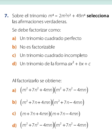 Sobre el trinomio m^4-2m^2n^2+49n^4 selecciona
las afirmaciones verdaderas.
Se debe factorizar como:
a) Un trinomio cuadrado perfecto
b) No es factorizable
c) Un trinomio cuadrado incompleto
d) Un trinomio de la forma ax^2+bx+c
Al factorizarlo se obtiene:
a) (m^2+7n^2+4mn)(m^2+7n^2-4mn)
b) (m^2+7n+4mn)(m^2+7n-4mn)
c) (m+7n+4mn)(m+7n-4mn)
d) (m^2+7n^2-4mn)(m^2+7n^2-4mn)