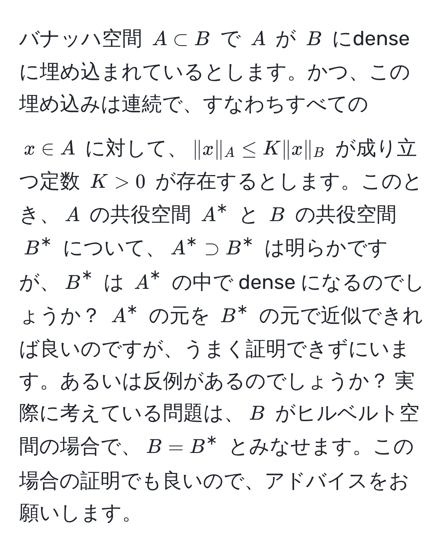 バナッハ空間 $A ⊂ B$ で $A$ が $B$ にdenseに埋め込まれているとします。かつ、この埋め込みは連続で、すなわちすべての $x ∈ A$ に対して、$|x|_A ≤ K |x|_B$ が成り立つ定数 $K > 0$ が存在するとします。このとき、$A$ の共役空間 $A^*$ と $B$ の共役空間 $B^*$ について、$A^* supset B^*$ は明らかですが、$B^*$ は $A^*$ の中で dense になるのでしょうか？ $A^*$ の元を $B^*$ の元で近似できれば良いのですが、うまく証明できずにいます。あるいは反例があるのでしょうか？ 実際に考えている問題は、$B$ がヒルベルト空間の場合で、$B = B^*$ とみなせます。この場合の証明でも良いので、アドバイスをお願いします。