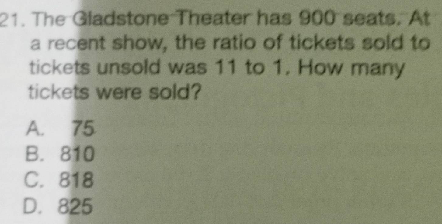 The Gladstone Theater has 900 seats. At
a recent show, the ratio of tickets sold to
tickets unsold was 11 to 1. How many
tickets were sold?
A. 75
B. 810
C. 818
D. 825