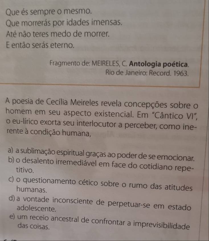 Que és sempre o mesmo.
Que morrerás por idades imensas.
Até não teres medo de morrer.
E então serás eterno.
Fragmento de: MEIRELES, C. Antologia poética.
Rio de Janeiro: Record. 1963.
A poesia de Cecília Meireles revela concepções sobre o
homem em seu aspecto existencial. Em “Cântico VI”,
o eu-lírico exorta seu interlocutor a perceber, como ine-
rente à condição humana,
a) a sublimação espiritual graças ao poder de se emocionar.
b) o desalento irremediável em face do cotidiano repe-
titivo.
c) o questionamento cético sobre o rumo das atitudes
humanas.
d) a vontade inconsciente de perpetuar-se em estado
adolescente.
e) um receio ancestral de confrontar a imprevisibilidade
das coisas.